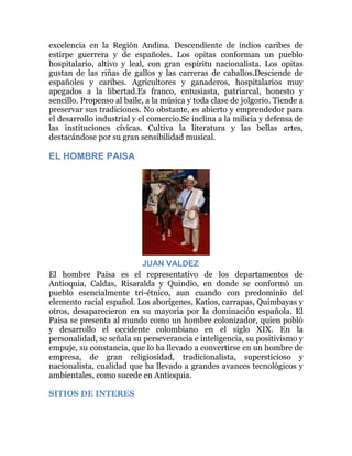 excelencia en la Región Andina. Descendiente de indios caribes de
estirpe guerrera y de españoles. Los opitas conforman un pueblo
hospitalario, altivo y leal, con gran espíritu nacionalista. Los opitas
gustan de las riñas de gallos y las carreras de caballos.Desciende de
españoles y caribes. Agricultores y ganaderos, hospitalarios muy
apegados a la libertad.Es franco, entusiasta, patriarcal, honesto y
sencillo. Propenso al baile, a la música y toda clase de jolgorio. Tiende a
preservar sus tradiciones. No obstante, es abierto y emprendedor para
el desarrollo industrial y el comercio.Se inclina a la milicia y defensa de
las instituciones cívicas. Cultiva la literatura y las bellas artes,
destacándose por su gran sensibilidad musical.

EL HOMBRE PAISA

JUAN VALDEZ
El hombre Paisa es el representativo de los departamentos de
Antioquia, Caldas, Risaralda y Quindío, en donde se conformó un
pueblo esencialmente tri-étnico, aun cuando con predominio del
elemento racial español. Los aborígenes, Katios, carrapas, Quimbayas y
otros, desaparecieron en su mayoría por la dominación española. El
Paisa se presenta al mundo como un hombre colonizador, quien pobló
y desarrollo el occidente colombiano en el siglo XIX. En la
personalidad, se señala su perseverancia e inteligencia, su positivismo y
empuje, su constancia, que lo ha llevado a convertirse en un hombre de
empresa, de gran religiosidad, tradicionalista, supersticioso y
nacionalista, cualidad que ha llevado a grandes avances tecnológicos y
ambientales, como sucede en Antioquia.
SITIOS DE INTERES

 