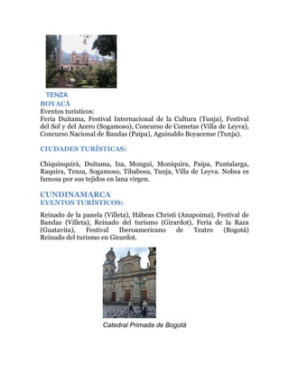 TENZA
BOYACÁ
Eventos turísticos:
Feria Duitama, Festival Internacional de la Cultura (Tunja), Festival
del Sol y del Acero (Sogamoso), Concurso de Cometas (Villa de Leyva),
Concurso Nacional de Bandas (Paipa), Aguinaldo Boyacense (Tunja).
CIUDADES TURÍSTICAS:
Chiquinquirá, Duitama, Iza, Mongui, Moniquira, Paipa, Puntalarga,
Raquira, Tenza, Sogamoso, Tibabosa, Tunja, Villa de Leyva. Nobsa es
famosa por sus tejidos en lana virgen.

CUNDINAMARCA
EVENTOS TURÍSTICOS:
Reinado de la panela (Villeta), Hábeas Christi (Anapoima), Festival de
Bandas (Villeta), Reinado del turismo (Girardot), Feria de la Raza
(Guatavita),
Festival
Iberoamericano
de
Teatro
(Bogotá)
Reinado del turismo en Girardot.

Catedral Primada de Bogotá

 