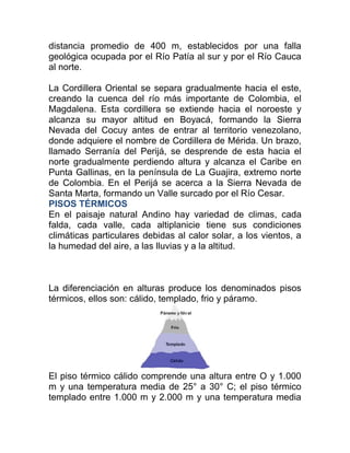 distancia promedio de 400 m, establecidos por una falla
geológica ocupada por el Río Patía al sur y por el Río Cauca
al norte.
La Cordillera Oriental se separa gradualmente hacia el este,
creando la cuenca del río más importante de Colombia, el
Magdalena. Esta cordillera se extiende hacia el noroeste y
alcanza su mayor altitud en Boyacá, formando la Sierra
Nevada del Cocuy antes de entrar al territorio venezolano,
donde adquiere el nombre de Cordillera de Mérida. Un brazo,
llamado Serranía del Perijá, se desprende de esta hacia el
norte gradualmente perdiendo altura y alcanza el Caribe en
Punta Gallinas, en la península de La Guajira, extremo norte
de Colombia. En el Perijá se acerca a la Sierra Nevada de
Santa Marta, formando un Valle surcado por el Río Cesar.
PISOS TÉRMICOS
En el paisaje natural Andino hay variedad de climas, cada
falda, cada valle, cada altiplanicie tiene sus condiciones
climáticas particulares debidas al calor solar, a los vientos, a
la humedad del aire, a las lluvias y a la altitud.

La diferenciación en alturas produce los denominados pisos
térmicos, ellos son: cálido, templado, frio y páramo.

El piso térmico cálido comprende una altura entre O y 1.000
m y una temperatura media de 25° a 30° C; el piso térmico
templado entre 1.000 m y 2.000 m y una temperatura media

 