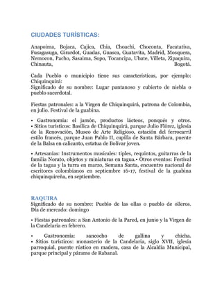 CIUDADES TURÍSTICAS:
Anapoima, Bojaca, Cajica, Chia, Choachi, Choconta, Facatativa,
Fusagasuga, Girardot, Guadas, Guasca, Guatavita, Madrid, Mosquera,
Nemocon, Pacho, Sasaima, Sopo, Tocancipa, Ubate, Villeta, Zipaquira,
Chinauta,
Bogotá.
Cada Pueblo o municipio tiene sus características, por ejemplo:
Chiquinquirá:
Significado de su nombre: Lugar pantanoso y cubierto de niebla o
pueblo sacerdotal.
Fiestas patronales: a la Virgen de Chiquinquirá, patrona de Colombia,
en julio. Festival de la guabina.
• Gastronomía: el jamón, productos lácteos, ponqués y otros.
• Sitios turísticos: Basílica de Chiquinquirá, parque Julio Flórez, iglesia
de la Renovación, Museo de Arte Religioso, estación del ferrocarril
estilo francés, parque Juan Pablo II, capilla de Santa Bárbara, puente
de la Balsa en calicanto, estatua de Bolívar joven.
• Artesanías: Instrumentos musicales: tiples, requintos, guitarras de la
familia Norato, objetos y miniaturas en tagua.• Otros eventos: Festival
de la tagua y la turra en marzo, Semana Santa, encuentro nacional de
escritores colombianos en septiembre 16-17, festival de la guabina
chiquinquireña, en septiembre.

RAQUIRA
Significado de su nombre: Pueblo de las ollas o pueblo de olleros.
Día de mercado: domingo
• Fiestas patronales: a San Antonio de la Pared, en junio y la Virgen de
la Candelaria en febrero.
•
Gastronomía:
sancocho
de
gallina
y
chicha.
• Sitios turísticos: monasterio de la Candelaria, siglo XVII, iglesia
parroquial, puente rústico en madera, casa de la Alcaldía Municipal,
parque principal y páramo de Rabanal.

 