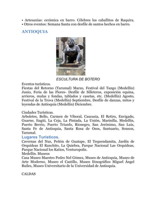 • Artesanías: cerámica en barro. Célebres los caballitos de Raquira.
• Otros eventos: Semana Santa con desfile de santos hechos en barro.

ANTIOQUIA

ESCULTURA DE BOTERO
Eventos turísticos.
Fiestas del Retorno (Yarumal) Marzo, Festival del Tango (Medellín)
Junio, Feria de las Flores- Desfile de Silleteros, exposición equina,
arrieros, mulas y fondas, tablados y casetas, etc. (Medellín) Agosto,
Festival de la Trova (Medellín) Septiembre, Desfile de danzas, mitos y
leyendas de Antioquia (Medellín) Diciembre.
Ciudades Turísticas.
Arboletes, Bello, Carmen de Viboral, Caucasia, El Retiro, Envigado,
Guarne, Itagüi, La Ceja, La Pintada, La Unión, Marinilla, Medellín,
Puerto Berrio, Puerto Triunfo, Rionegro, San Jerónimo, San Luis,
Santa Fe de Antioquia, Santa Rosa de Osos, Santuario, Sonson,
Yarumal.

Lugares Turísticos.
Cavernas del Nus, Peñón de Guatape, El Tequendamita, Jardín de
Orquídeas El Ranchito, La Quiebra, Parque Nacional Las Orquídeas,
Parque Nacional los Katios, Venturopolis.
Medellín. Museos
Casa Museo Maestro Pedro Nel Gómez, Museo de Antioquia, Museo de
Arte Moderno, Museo el Castillo, Museo Etnográfico Miguel Ángel
Builes, Museo Universitario de la Universidad de Antioquia.
CALDAS

 