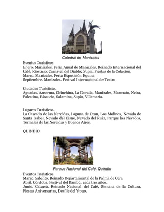 Catedral de Manizales
Eventos Turísticos
Enero. Manizales. Feria Anual de Manizales, Reinado Internacional del
Café; Riosucio. Carnaval del Diablo; Supía. Fiestas de la Colación.
Marzo. Manizales. Feria Exposición Equina
Septiembre. Manizales. Festival Internacional de Teatro
Ciudades Turísticas.
Aguadas, Anserma, Chinchina, La Dorada, Manizales, Marmato, Neira,
Palestina, Riosucio, Salamina, Supia, Villamaria.
Lugares Turísticos.
La Cascada de las Nereidas, Laguna de Otun, Los Molinos, Nevado de
Santa Isabel, Nevado del Cisne, Nevado del Ruiz, Parque los Nevados,
Termales de las Nereidas y Buenos Aires.
QUINDIO

Parque Nacional del Café. Quindío
Eventos Turísticos
Marzo. Salento. Reinado Departamental de la Palma de Cera
Abril. Córdoba. Festival del Bambú, cada tres años.
Junio. Calarcá. Reinado Nacional del Café, Semana de la Cultura,
Fiestas Aniversarias, Desfile del Yipao.

 
