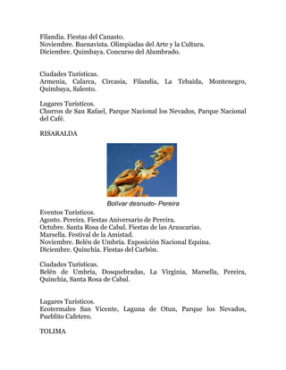 Filandia. Fiestas del Canasto.
Noviembre. Buenavista. Olimpiadas del Arte y la Cultura.
Diciembre. Quimbaya. Concurso del Alumbrado.
Ciudades Turísticas.
Armenia, Calarca, Circasia, Filandia, La Tebaida, Montenegro,
Quimbaya, Salento.
Lugares Turísticos.
Chorros de San Rafael, Parque Nacional los Nevados, Parque Nacional
del Café.
RISARALDA

Bolívar desnudo- Pereira
Eventos Turísticos.
Agosto. Pereira. Fiestas Aniversario de Pereira.
Octubre. Santa Rosa de Cabal. Fiestas de las Araucarias.
Marsella. Festival de la Amistad.
Noviembre. Belén de Umbría. Exposición Nacional Equina.
Diciembre. Quinchía. Fiestas del Carbón.
Ciudades Turísticas.
Belén de Umbría, Dosquebradas, La Virginia, Marsella, Pereira,
Quinchía, Santa Rosa de Cabal.
Lugares Turísticos.
Ecotermales San Vicente, Laguna de Otun, Parque los Nevados,
Pueblito Cafetero.
TOLIMA

 