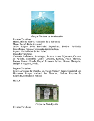 Parque Nacional de los Nevados
Eventos Turísticos
Marzo. Honda. Festival y Reinado de la Subienda
Mayo. Ibagué. Feria Artesanal.
Junio. Ibagué. Feria Industrial Expotolima, Festival Folclórico
Colombiano, Feria Agropecuaria Agroindustrial.
Espinal. Festividades de San Pedro.
Ciudades Turísticas.
Alvarado, Ambalema, Anzoategui, Armero, Ataco, Cajamarca, Carmen
de Apicala, Chaparral, Coello, Coyaima, Espinal, Falan, Flandes,
Fresno, Guamo, Honda, Ibagué, Icononzo, Lérida, Líbano, Mariquita,
Melgar, Natagaima, Prado.
Lugares Turísticos.
Centro Artesanal la Chamba, Cuevas de Cunday, Parque Nacional Las
Hermosas, Parque Nacional Los Nevados, Piedras, Represa de
Rioprado, Termales el Rancho.
HUILA

Parque de San Agustín
Eventos Turísticos

 