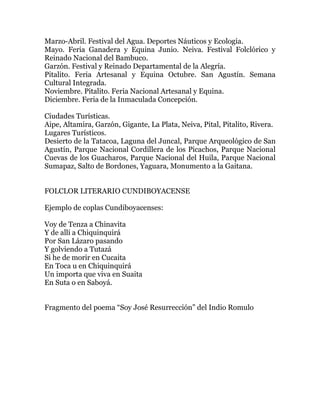Marzo-Abril. Festival del Agua. Deportes Náuticos y Ecología.
Mayo. Feria Ganadera y Equina Junio. Neiva. Festival Folclórico y
Reinado Nacional del Bambuco.
Garzón. Festival y Reinado Departamental de la Alegría.
Pitalito. Feria Artesanal y Equina Octubre. San Agustín. Semana
Cultural Integrada.
Noviembre. Pitalito. Feria Nacional Artesanal y Equina.
Diciembre. Feria de la Inmaculada Concepción.
Ciudades Turísticas.
Aipe, Altamira, Garzón, Gigante, La Plata, Neiva, Pital, Pitalito, Rivera.
Lugares Turísticos.
Desierto de la Tatacoa, Laguna del Juncal, Parque Arqueológico de San
Agustín, Parque Nacional Cordillera de los Picachos, Parque Nacional
Cuevas de los Guacharos, Parque Nacional del Huila, Parque Nacional
Sumapaz, Salto de Bordones, Yaguara, Monumento a la Gaitana.
FOLCLOR LITERARIO CUNDIBOYACENSE
Ejemplo de coplas Cundiboyacenses:
Voy de Tenza a Chinavita
Y de allí a Chiquinquirá
Por San Lázaro pasando
Y golviendo a Tutazá
Si he de morir en Cucaita
En Toca u en Chiquinquirá
Un importa que viva en Suaita
En Suta o en Saboyá.
Fragmento del poema “Soy José Resurrección” del Indio Romulo

 