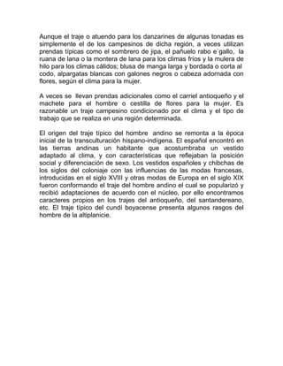 Aunque el traje o atuendo para los danzarines de algunas tonadas es
simplemente el de los campesinos de dicha región, a veces utilizan
prendas típicas como el sombrero de jipa, el pañuelo rabo e`gallo, la
ruana de lana o la montera de lana para los climas fríos y la mulera de
hilo para los climas cálidos; blusa de manga larga y bordada o corta al
codo, alpargatas blancas con galones negros o cabeza adornada con
flores, según el clima para la mujer.
A veces se llevan prendas adicionales como el carriel antioqueño y el
machete para el hombre o cestilla de flores para la mujer. Es
razonable un traje campesino condicionado por el clima y el tipo de
trabajo que se realiza en una región determinada.
El origen del traje típico del hombre andino se remonta a la época
inicial de la transculturación hispano-indígena. El español encontró en
las tierras andinas un habitante que acostumbraba un vestido
adaptado al clima, y con características que reflejaban la posición
social y diferenciación de sexo. Los vestidos españoles y chibchas de
los siglos del coloniaje con las influencias de las modas francesas,
introducidas en el siglo XVIII y otras modas de Europa en el siglo XIX
fueron conformando el traje del hombre andino el cual se popularizó y
recibió adaptaciones de acuerdo con el núcleo, por ello encontramos
caracteres propios en los trajes del antioqueño, del santandereano,
etc. El traje típico del cundí boyacense presenta algunos rasgos del
hombre de la altiplanicie.

 