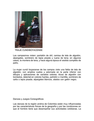 TRAJE CUNDIBOYACENSE
Los campesinos visten: pantalón de dril, camisa de tela de algodón,
alpargates, sombrero de tapia pisada y ruana de lana; en algunos
casos, la montera de lana, y hace alguna época el vestido completo de
paño.
La mujer cundí boyacense de los campos viste una falda de tela de
algodón, con amplios vuelos y adornada en la parte inferior con
dibujos y aplicaciones de variados colores; blusa de algodón con
bordados, delantal en colores fuertes, pañolón o mantilla, sombrero de
caña o tapia pisada; alpargates blancos, atados con galón negro.

Danzas y Juegos Coreográficos
Las danzas de la región andina de Colombia están muy influenciadas
por las características físicas de la geografía y por las condiciones en
que el hombre tiene que desempeñar sus actividades cotidianas. La

 