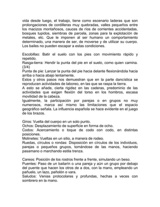 vida desde luego, el trabajo, tiene como escenario laderas que son
prolongaciones de cordilleras muy quebradas, valles pequeños entre
los macizos montañosos, cauces de ríos de corrientes accidentadas,
bosques tupidos, siembras de parcela, zonas para la explotación de
metales, etc. Que le imponen al ser humano un comportamiento
determinado, una manera de ser, de moverse y de utilizar su cuerpo.
Los bailes no pueden escapar a estas condiciones.
Escobillao: Batir el suelo con los pies con movimiento rápido y
repetido.
Rasga-tierra: Hendir la punta del pie en el suelo, como quien camina.
(3/4)
Punta de pie: Lanzar la punta del pie hacia delante flexionándola hacia
arriba o hacia abajo lentamente.
Estos y otros pasos nos demuestran que en la parte dancística se
reproducen actividades de laboreo, en las que se raspa la tierra.
A esto se añade, cierta rigidez en las caderas, predominio de las
actividades que exigen flexión del torso en los hombros, escasa
movilidad de la cabeza.
Igualmente, la participación por parejas o en grupos no muy
numerosos, marca así mismo las limitaciones que el espacio
geográfico señala. La influencia española se hace evidente en el juego
de los brazos.
Giros: Vuelta del cuerpo en un solo punto.
Ochos: Desplazamiento de superficie en forma de ocho.
Codos: Acercamiento o toque de codo con codo, en distintas
posiciones.
Molinetes: Vueltas en un sitio, a manera de rodeo.
Ruedas, círculos o rondas: Disposición en círculos de los individuos,
parejas o pequeños grupos, tomándose de las manos, haciendo
pasamano o marchando estila trenza.
Careos: Posición de los rostros frente a frente, simulando un beso.
Puentes: Paso de un bailarín o una pareja y aún un grupo por debajo
del puente que hacen los otros de a dos, con la mano, empleando un
pañuelo, un lazo, pañolón o vara.
Saludos: Venias protocolares y profundas, hechas a veces con
sombrero en la mano.

 