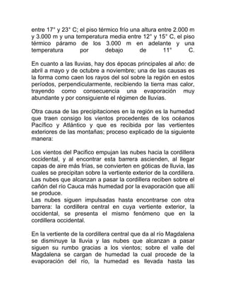 entre 17° y 23° C; el piso térmico frío una altura entre 2.000 m
y 3.000 m y una temperatura media entre 12° y 15° C, el piso
térmico páramo de los 3.000 m en adelante y una
temperatura
por
debajo
de
11°
C.
En cuanto a las lluvias, hay dos épocas principales al año: de
abril a mayo y de octubre a noviembre; una de las causas es
la forma como caen los rayos del sol sobre la región en estos
períodos, perpendicularmente, recibiendo la tierra mas calor,
trayendo como consecuencia una evaporación muy
abundante y por consiguiente el régimen de lluvias.
Otra causa de las precipitaciones en la región es la humedad
que traen consigo los vientos procedentes de los océanos
Pacífico y Atlántico y que es recibida por las vertientes
exteriores de las montañas; proceso explicado de la siguiente
manera:
Los vientos del Pacifico empujan las nubes hacia la cordillera
occidental, y al encontrar esta barrera ascienden, al llegar
capas de aire más frías, se convierten en góticas de lluvia, las
cuales se precipitan sobre la vertiente exterior de la cordillera.
Las nubes que alcanzan a pasar la cordillera reciben sobre el
cañón del río Cauca más humedad por la evaporación que allí
se produce.
Las nubes siguen impulsadas hasta encontrarse con otra
barrera: la cordillera central en cuya vertiente exterior, la
occidental, se presenta el mismo fenómeno que en la
cordillera occidental.
En la vertiente de la cordillera central que da al río Magdalena
se disminuye la lluvia y las nubes que alcanzan a pasar
siguen su rumbo gracias a los vientos; sobre el valle del
Magdalena se cargan de humedad la cual procede de la
evaporación del río, la humedad es llevada hasta las

 