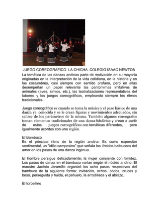 JUEGO COREOGRÁFICO. LA CHICHA. COLEGIO ISAAC NEWTON
La temática de las danzas andinas parte de motivación en su mayoría
originadas en la interpretación de la vida cotidiana, en la historia y en
las costumbres, casi siempre con sentido profano, pero en ellas
desempeñan un papel relevante las pantomimas imitativas de
animales (aves, simios, etc.), las teatralizaciones representativas del
laboreo y los juegos coreográficos, empleando siempre los ritmos
tradicionales.
Juego coreográfico es cuando se toma la música y el paso básico de una
danza ya conocida y se le crean figuras y movimientos adecuados, sin
salirse de los parámetros de la misma. También algunos coreografos
toman elementos tradicionales de una danza folclórica y crean a partir
de
estos
juegos coreográficos con temáticas diferentes,
pero
igualmente acordes con una región.
El Bambuco
Es el principal ritmo de la región andina: Es como expresión
sentimental, un "idilio campesino" que señala los tímidos balbuceos del
amor en los pasos de una danza ingenua.
El hombre persigue delicadamente; la mujer consiente con timidez.
Los pasos de danza en el bambuco varían según el núcleo andino. El
maestro Jacinto Jaramillo organizó los ocho pasos respectivos del
bambuco de la siguiente forma: invitación, ochos, codos, cruces y
beso, perseguida y huida, el pañuelo, la arrodillada y el abrazo.
El torbellino

 