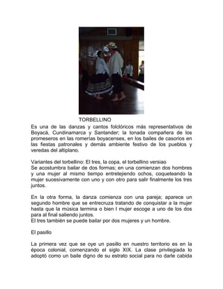 TORBELLINO
Es una de las danzas y cantos folclóricos más representativos de
Boyacá, Cundinamarca y Santander; la tonada compañera de los
promeseros en las romerías boyacenses, en los bailes de casorios en
las fiestas patronales y demás ambiente festivo de los pueblos y
veredas del altiplano.
Variantes del torbellino: El tres, la copa, el torbellino versiao
Se acostumbra bailar de dos formas; en una comienzan dos hombres
y una mujer al mismo tiempo entretejiendo ochos, coqueteando la
mujer sucesivamente con uno y con otro para salir finalmente los tres
juntos.
En la otra forma, la danza comienza con una pareja; aparece un
segundo hombre que se entrecruza tratando de conquistar a la mujer
hasta que la música termina o bien l mujer escoge a uno de los dos
para al final saliendo juntos.
El tres también se puede bailar por dos mujeres y un hombre.
El pasillo
La primera vez que se oye un pasillo en nuestro territorio es en la
época colonial, comenzando el siglo XIX. La clase privilegiada lo
adoptó como un baile digno de su estrato social para no darle cabida

 