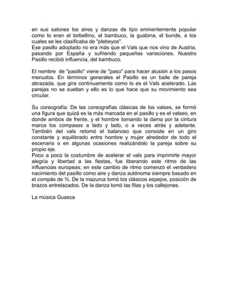 en sus salones los aires y danzas de tipo eminentemente popular
como lo eran el torbellino, el bambuco, la guabina, el bunde, a los
cuales se les clasificaba de "plebeyos".
Ese pasillo adoptado no era más que el Vals que nos vino de Austria,
pasando por España y sufriendo pequeñas variaciones. Nuestro
Pasillo recibió influencia, del bambuco.
El nombre de "pasillo" viene de "paso" para hacer alusión a los pasos
menudos. En términos generales el Pasillo es un baile de pareja
abrazada, que gira continuamente como lo es el Vals acelerado. Las
parejas no se sueltan y ello es lo que hace que su movimiento sea
circular.
Su coreografía: De las coreografías clásicas de los valses, se formó
una figura que quizá es la más marcada en el pasillo y es el valseo, en
donde ambos de frente, y el hombre tomando la dama por la cintura
marca los compases a lado y lado, o a veces atrás y adelante.
También del vals retomó el balanceo que consiste en un giro
constante y equilibrado entre hombre y mujer alrededor de todo el
escenario o en algunas ocasiones realizándolo la pareja sobre su
propio eje.
Poco a poco la costumbre de acelerar el vals para imprimirle mayor
alegría y libertad a las fiestas, fue liberando este ritmo de las
influencias europeas; en este cambio de ritmo comenzó el verdadero
nacimiento del pasillo como aire y danza autónoma siempre basado en
el compás de ¾. De la mazurca tomó los clásicos espejos, posición de
brazos entrelazados. De la danza tomó las filas y los callejones.
La música Guasca

 