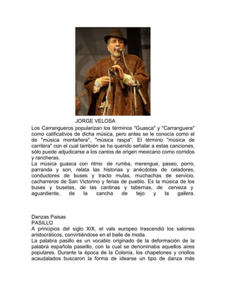 JORGE VELOSA
Los Carrangueros popularizan los términos "Guasca" y "Carranguera"
como calificativos de dicha música, pero antes se le conocía como el
de "música montañera", "música raspa". El término "música de
carrilera" con el cual también se ha querido señalar a estas canciones,
sólo puede adjudicarse a los cantos de origen mexicano como corridos
y rancheras.
La música guasca con ritmo de rumba, merengue, paseo, porro,
parranda y son, relata las historias y anécdotas de celadores,
conductores de buses y tracto mulas, muchachas de servicio,
cacharreros de San Victorino y ferias de pueblo. Es la música de los
buses y busetas, de las cantinas y tabernas, de cerveza y
aguardiente,
de
la
cancha
de
tejo
y
la
gallera.

Danzas Paisas
PASILLO
A principios del siglo XIX, el vals europeo trascendió los salones
aristocráticos, convirtiéndose en el baile de moda.
La palabra pasillo es un vocablo originado de la deformación de la
palabra española paseillo, con la cual se denominaba aquellos aires
populares. Durante la época de la Colonia, los chapetones y criollos
acaudalados buscaron la forma de idearse un tipo de danza más

 
