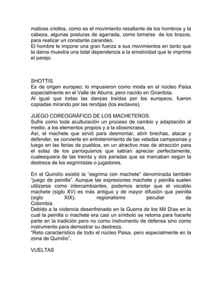 matices criollos, como es el movimiento resaltante de los hombros y la
cabeza, algunas posturas de agarrada, como tomarse de los brazos,
para realizar un constante zarandeo.
El hombre le impone una gran fuerza a sus movimientos en tanto que
la dama muestra una total dependencia a la emotividad que le imprime
el parejo.

SHOTTIS
Es de origen europeo; lo impusieron como moda en el núcleo Paisa
especialmente en el Valle de Aburra, pero nacido en Girardota.
Al igual que todas las danzas traídas por los europeos, fueron
copiadas mirando por las rendijas (los esclavos).
JUEGO COREOGRÁFICO DE LOS MACHETEROS.
Sufre como toda aculturación un proceso de cambio y adaptación al
medio, a los elementos propios y a la idiosincrasia.
Así, el machete que sirvió para desmontar, abrir brechas, atacar y
defender, se convierte en entretenimiento de las veladas campesinas y
luego en las ferias de pueblos, en un atractivo mas de atracción para
el solaz de los parroquianos que sabían apreciar perfectamente,
cualesquiera de las treinta y dos paradas que se marcaban según la
destreza de los esgrimistas o jugadores.
En el Quindío existió la “esgrima con machete” denominada también
“juego de peinilla”. Aunque las expresiones machete y peinilla suelen
utilizarse como intercambiantes, podemos anotar que el vocablo
machete (siglo XV) es más antiguo y de mayor difusión que peinilla
(siglo
XIX),
regionalismo
peculiar
de
Colombia.
Debido a la violencia desenfrenado en la Guerra de los Mil Días en la
cual la peinilla o machete era casi un símbolo se retoma para hacerle
parte en la tradición pero no como instrumento de defensa sino como
instrumento para demostrar su destreza.
“Reto característico de todo el núcleo Paisa, pero especialmente en la
zona de Quindío”.
VUELTAS

 