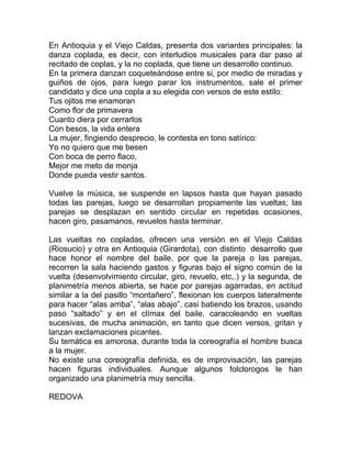 En Antioquia y el Viejo Caldas, presenta dos variantes principales: la
danza coplada, es decir, con interludios musicales para dar paso al
recitado de coplas, y la no coplada, que tiene un desarrollo continuo.
En la primera danzan coqueteándose entre si, por medio de miradas y
guiños de ojos, para luego parar los instrumentos, sale el primer
candidato y dice una copla a su elegida con versos de este estilo:
Tus ojitos me enamoran
Como flor de primavera
Cuanto diera por cerrarlos
Con besos, la vida entera
La mujer, fingiendo desprecio, le contesta en tono satírico:
Yo no quiero que me besen
Con boca de perro flaco,
Mejor me meto de monja
Donde pueda vestir santos.
Vuelve la música, se suspende en lapsos hasta que hayan pasado
todas las parejas, luego se desarrollan propiamente las vueltas; las
parejas se desplazan en sentido circular en repetidas ocasiones,
hacen giro, pasamanos, revuelos hasta terminar.
Las vueltas no copladas, ofrecen una versión en el Viejo Caldas
(Riosucio) y otra en Antioquia (Girardota), con distinto desarrollo que
hace honor el nombre del baile, por que la pareja o las parejas,
recorren la sala haciendo gastos y figuras bajo el signo común de la
vuelta (desenvolvimiento circular, giro, revuelo, etc,.) y la segunda, de
planimetría menos abierta, se hace por parejas agarradas, en actitud
similar a la del pasillo “montañero”, flexionan los cuerpos lateralmente
para hacer “alas arriba”, “alas abajo”, casi batiendo los brazos, usando
paso “saltado” y en el clímax del baile, caracoleando en vueltas
sucesivas, de mucha animación, en tanto que dicen versos, gritan y
lanzan exclamaciones picantes.
Su temática es amorosa, durante toda la coreografía el hombre busca
a la mujer.
No existe una coreografía definida, es de improvisación, las parejas
hacen figuras individuales. Aunque algunos folclorogos le han
organizado una planimetría muy sencilla.
REDOVA

 