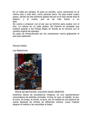 Es un baile por parejas. El paso es sencillo, como caminando en el
mismo sitio o más bien, como pisando barro. Se pisa fuerte cuatro
pasos, siendo los tres primeros golpes del pie en el sitio donde está el
bailarín, y el cuarto, que se da más fuerte, a un
lado.
Se vuelve a empezar con el pie que se terminó para acabar con el
otro. La redova es un baile polaco. De Polonia es probable que
hubiera pasado a los Países Bajos en donde se la conoció con el
nombre original de redowka.
Su paso ya transculturado por los campesinos marca golpeando el
piso para aplanarlo.

Danzas Opitas
Los Matachines:

TRAJE DE MATACHIN. COLEGIO ISAAC NEWTON
Auténtica danza de procedencia indígena; es una representación
carnavalesca de distintos animales: el toro, la vaca, el caballo, el oso,
el zorro, el conejo, el chivito, el asno, etc. El vestido es una especie de
overol tapizado de chiritos de diferentes colores, cuyos matices
alegran el vestido y las sacudidas al bailar.

 