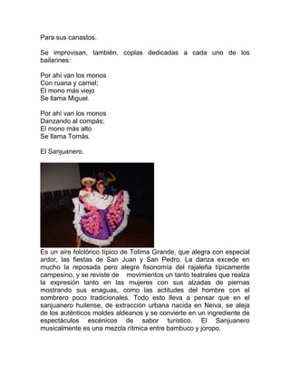 Para sus canastos.
Se improvisan, también, coplas dedicadas a cada uno de los
bailarines:
Por ahí van los monos
Con ruana y carriel;
El mono más viejo
Se llama Miguel.
Por ahí van los monos
Danzando al compás;
El mono más alto
Se llama Tomás.
El Sanjuanero.

Es un aire folclórico típico de Tolima Grande, que alegra con especial
ardor, las fiestas de San Juan y San Pedro. La danza excede en
mucho la reposada pero alegre fisonomía del rajaleña típicamente
campesino, y se reviste de movimientos un tanto teatrales que realza
la expresión tanto en las mujeres con sus alzadas de piernas
mostrando sus enaguas, como las actitudes del hombre con el
sombrero poco tradicionales. Todo esto lleva a pensar que en el
sanjuanero huilense, de extracción urbana nacida en Neiva, se aleja
de los auténticos moldes aldeanos y se convierte en un ingrediente de
espectáculos escénicos de sabor turístico. El Sanjuanero
musicalmente es una mezcla rítmica entre bambuco y joropo.

 