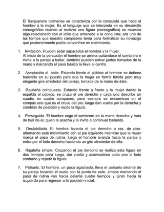 El Sanjuanero tolimense se caracteriza por la conquista que hace el
hombre a la mujer. Es el lenguaje que se interpreta en su desarrollo
coreográfico cuando al realizar una figura (coreográfica) se muestra
algo relacionado con el idilio que antecede a la conquista; era una de
las formas que nuestro campesino tenía para formalizar su noviazgo
que posteriormente podía convertirse en matrimonio.
1. Invitación. Pueden estar separados el hombre y la mujer.
Al inicio de la percusión el hombre se arrima quitándose el sombrero e
invita a la pareja a bailar, también pueden entrar juntos tomados de la
mano y marcando el paso básico la lleva al centro.
2.

Aceptación al baile. Estando frente al público el hombre se detiene
bailando en su puesto para que la mujer en forma tímida pero muy
elegante gire alrededor del parejo, tomada de la mano de éste.

3.

Rajaleña compuesto. Estando frente a frente y la mujer dando la
espalda al público, se cruza el pie derecho y cada uno describe un
cuadro en cuatro compases, pero siempre se encuentran en el
compás uno que es el cruce del pie; luego dan vuelta por la derecha y
cambian de posición y repite la figura.

4.

Perseguida. El hombre coge el sombrero en la mano derecha y trata
de huir de él, quien la acecha y la invita a continuar bailando.

5.

Destobillado. El hombre levanta el pie derecho a ras de piso
alternando este movimiento con el pie izquierdo mientras que la mujer
marca el paso de rutina, luego el hombre avanza hacia la pareja y
entra por el lado derecho haciendo un giro alrededor de ella.

6.

Rajaleña simple. Cruzando el pie derecho se realiza esta figura en
dos tiempos para luego, dar vuelta y acomodarse cada uno al lado
contrario y repetir la figura.

7.

Pañuelo. El hombre, un poco agachado, lleva el pañuelo delante de
su pareja tocando el suelo con la punta de este, ambos marcando el
paso de rutina van hacia delante cuatro tiempos y giran hacia la
izquierda para regresar a la posición inicial.

 