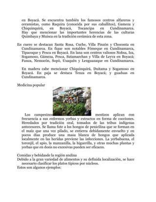 en Boyacá. Se encuentra también los famosos centros alfareros y
ceramistas, como Raquira (conocida por sus caballitos), Gameza y
Chiquinquirá,
en
Boyacá,
Tocancipa
en
Cundinamarca.
Hay que mencionar las importantes herencias de las culturas
Quimbaya y Muisca en la tradición cerámica de esta zona.
En cuero se destacan Santa Rosa, Cuche, Villa Pinzón y Choconta en
Cundinamarca. En fique son notables Fómeque en Cundinamarca,
Tipacoque y Pesca en Boyacá. En lana son centros valiosos Nobsa, Iza,
Sogamoso, Gámeza, Pesca, Sutamarchan y Villa de Leyva en Boyacá;
Funza, Nemocón, Sopó, Usaquén y Lenguazaque en Cundinamarca.
En madera cabe mencionar Chiquinquirá, Duitama y Sogamoso en
Boyacá. En paja se destaca Tenza en Boyacá; y guaduas en
Cundinamarca.
Medicina popular

Los campesinos
mestizos aplican con
frecuencia a sus enfermos yerbas y extractos en forma de cocciones.
Heredados por tradición oral, tomados de las tribus indígenas
antecesores. Se llama fute a los hongos de penicilina que se forman en
el maíz que una vez pilado, se entierra debidamente envuelto y en
pocos días produce una masa blanca de hongos que aplicada
localmente en las heridas previene las infecciones. La yerbabuena, el
toronjil, el apio, la manzanilla, la higuerilla, y otras muchas plantas y
yerbas que en dosis no excesivas pueden ser eficaces.
Comidas y bebidasde la región andina
Debido a la gran variedad de alimentos y su definida localización, se hace
necesario clasificar los platos típicos por núcleos.
Estos son algunos ejemplos:

 