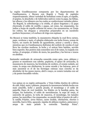 La región Cundiboyacense compuesta por los departamentos de
Cundinamarca, y Boyaca con Bogotá y Tunja de capitales
respectivamente, ofrece variedad de hortalizas como el apio, el repollo,
el pepino, la alcachofa y de tubérculos nativos como la papa, las hibias,
los ullucos y los rábanos con los cuales se confeccionan variados platos.
En Bogotá, la sobrebarriga a la criolla, el ajiaco bogotano y la papa
chorreada el caldo de costilla y papas, así como, las empanadas, los
indios u hojas de repollo rellenas de carne y las mazamorras, en Tunja
los cubios, las chuguas y arracachas preparados en un suculento
puchero boyacense y el cuchuco de trigo con espinazo.
En Boyacá se toma también, la mazamorra chiquita la cual lleva carnes,
papa, verduras y maíz, el sabajón elaborado con leche fresca, yemas de
huevo, un cuarto de botella de aguardiente, azúcar y canela y clavo,
mientras que en Cundinamarca disfrutan del sorbete de curuba el cual
lleva las curubas maduras, la leche y el azúcar bien batidas, servido
bien espesito. Sus postres más conocidos son el de natas, la cuajada con
melao, el arequipe, el dulce de mora, las panelitas y las brevas e icacos
en almíbar.
Santander sembrado de arracacha conocida como apio, yuca, plátano y
granos se mantienen con cabrito, pepitoria, el ajiaco de arracacha, la
mazamorra de mazorca, las brochetas de cordero, el conejo sudado, así
como, la arepa con chicharron, la carne oreada y las hayacas, pero el
más ancestral es el de las hormigas culonas cuya cosecha se da
alrededor de los meses marzo, abril o mayo, se comen tostadas con sal
y de postre bocadillo veleño.

Los paisas en su región antioqueña y Viejo Caldas dueños de cultivos
de café, fríjol, maíz y plátano, preparan la mazamorra bebida hecha con
maíz amarillo, leche y panela picada, el mondongo y el caldo de
pajarilla (bazo de res) también los fríjoles en la bandeja paisa, las
arepas, los buñuelos, el caldo de menudencias, la sopa de oreja, el
sancocho de guineo, la torta de mazorca, el mondongo, los tamales
paisas, las morcillas y las empanadas, no puede faltar el postre de café y
la natilla. Frijoles, arroz blanco, carne molida, chicharrón, chorizo o
morcilla, huevo frito, aguacate, tajadas de plátano maduro, patacones y
arepa
de
maíz
pelado
la
conocida
"bandeja
Paisa".

 