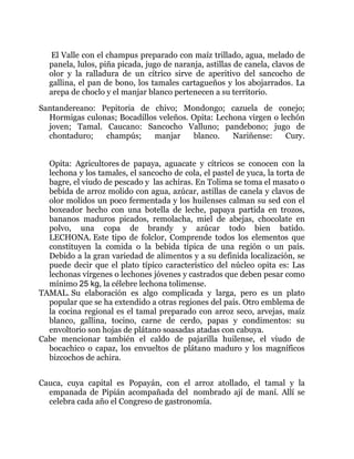 El Valle con el champus preparado con maíz trillado, agua, melado de
panela, lulos, piña picada, jugo de naranja, astillas de canela, clavos de
olor y la ralladura de un cítrico sirve de aperitivo del sancocho de
gallina, el pan de bono, los tamales cartagueños y los abojarrados. La
arepa de choclo y el manjar blanco pertenecen a su territorio.
Santandereano: Pepitoria de chivo; Mondongo; cazuela de conejo;
Hormigas culonas; Bocadillos veleños. Opita: Lechona virgen o lechón
joven; Tamal. Caucano: Sancocho Valluno; pandebono; jugo de
chontaduro;
champús;
manjar
blanco.
Nariñense:
Cury.
Opita: Agricultores de papaya, aguacate y cítricos se conocen con la
lechona y los tamales, el sancocho de cola, el pastel de yuca, la torta de
bagre, el viudo de pescado y las achiras. En Tolima se toma el masato o
bebida de arroz molido con agua, azúcar, astillas de canela y clavos de
olor molidos un poco fermentada y los huilenses calman su sed con el
boxeador hecho con una botella de leche, papaya partida en trozos,
bananos maduros picados, remolacha, miel de abejas, chocolate en
polvo, una copa de brandy y azúcar todo bien batido.
LECHONA. Este tipo de folclor, Comprende todos los elementos que
constituyen la comida o la bebida típica de una región o un país.
Debido a la gran variedad de alimentos y a su definida localización, se
puede decir que el plato típico característico del núcleo opita es: Las
lechonas vírgenes o lechones jóvenes y castrados que deben pesar como
mínimo 25 kg, la célebre lechona tolimense.
TAMAL. Su elaboración es algo complicada y larga, pero es un plato
popular que se ha extendido a otras regiones del país. Otro emblema de
la cocina regional es el tamal preparado con arroz seco, arvejas, maíz
blanco, gallina, tocino, carne de cerdo, papas y condimentos: su
envoltorio son hojas de plátano soasadas atadas con cabuya.
Cabe mencionar también el caldo de pajarilla huilense, el viudo de
bocachico o capaz, los envueltos de plátano maduro y los magníficos
bizcochos de achira.
Cauca, cuya capital es Popayán, con el arroz atollado, el tamal y la
empanada de Pipián acompañada del nombrado ají de maní. Allí se
celebra cada año el Congreso de gastronomía.

 
