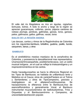 El valle del río Magdalena es rico en águilas, cigüeñas,
lechuzas, búhos. A todo lo ancho y largo de la región se
aprecian guacamayas, colibríes, pavos, pájaros cantores de
vistoso plumaje, perdices, gallinetas, garzas, loros, gansos,
patos, gallinazos, gallos, gallinas, vacas, toros
BAILES DE LA REGIÓN ANDINA
Las danzas, cantos y ritmos de la RegiónAndina de Colombia
son los siguientes:bambuco, torbellino, guabina, pasillo, bunde,
sanjuanero, danza, y otros
BAMBUCO
Es el airefolklórico mestizo mastípico de la zonaAndina de
Colombia, y poresencia la danzaNacional mas representativa.
Unamezclarítmicaespañola, posiblementevasca, con un estilo
musical indígena , en el cual se refleja la tristezaindígena y un
inspiraciónromántica en los cantos.
Hasta hacealgunosaños se hacía la diferencia Regional en
los Tipos de Bambucos; se hablaba de unBambuco lento y
Melódico en el Cauca; otros de carácterFiestero en el Tolima
y Santanderes; y otros de TipoCampesino, gracioso y
madrigalesco
en
el
altiplanoCundíboyacense.
Se
haciaasímismo la diferencia entre le BambucoLírico de
esenciaRomántica y generalmente Vocal, el Bambuco
instrumental muycaracterístico de lasEstudiantinas, Tríos y
Orquestas y el Bambucoanónimo o Campesino, de
unaverdaderaextracción popular.

 