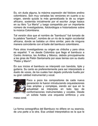 Es, sin duda alguna, la máxima expresión del folclore andino
colombiano. Son muy variadas las versiones en cuanto a su
origen, siendo quizás la más generalizada la de su origen
africano, sostenida inicialmente por el escritor Jorge Isaacs
en su libro "La María" y luego compartida por un importante
número de investigadores, folclorólogos e historiadores sobre
la música Colombiana.
Tal versión dice que el nombre de "bambuco" fué tomado de
la palabra "bambuk", nombre de un río de la región occidental
africana, donde se bailaba un ritmo similar, pero de ninguna
manera coincidente con el baile del bambuco colombiano.
Para otros investigadores su origen es chibcha y para otros
es español. Y es desde Colombia que llega el bambuco a
Centro América, las Antillas y México, debido principalmente
a las giras de Pelón Santamarta por esas tierras con su dueto
"Pelón y Marín".
En sus inicios el bambuco se interpretó con bandola, tiple y
guitarra. Su canto es preferentemente para ser interpretado a
dueto de voces, de los cuales han dejado profunda huella por
su gran calidad instrumental y vocal.
Poco a poco los compositores de cada nueva
generación le fueron introduciendo orquestaciones
mas amplias y complejas, siendo así que en la
actualidad se interpreta en todo tipo de
conformaciones instrumentales y vocales. Desde
un solista hasta una orquesta sinfónica y una
masa coral.

La forma coreográfica del Bambuco no difiere en su esencia,
de una parte a la otra. Esa unidad interpretativa es la que le

 