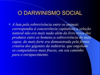 O DARWINISMO SOCIAL A luta pela sobrevivência entre os animais correspondia à concorrência capitalista;a seleção natural não era mais nada além da livre troca dos produtos entre os homens;a sobrevivência do mais capaz, do mais forte era demonstrada pela forma criativa dos gigantes da indústria, que engoliam os competidores mais fracos, em seu caminho para o enriquecimento . 