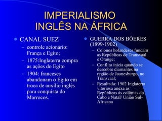 IMPERIALISMO  INGLÊS NA ÁFRICA CANAL SUEZ controle acionário: França e Egito; 1875:Inglaterra compra as ações do Egito 1904: franceses abandonam o Egito em troca de auxílio inglês para conquista do Marrocos. GUERRA DOS BÔERES (1899-1902) Colonos holandeses fundam as Repúblicas de Transvaal e Orange; Conflito inicia quando se descobre diamantes na região de Joanesburgo, no Transvaal; Resultado: 1902 Inglaterra vitoriosa anexa as Repúblicas às colônias do Cabo e Natal/ União Sul-Africana 