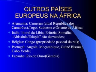 OUTROS PAÍSES EUROPEUS NA ÁFRICA Alemanha: Camerun (atual República dos Camarões),Togo, Sudoeste e Oriente da África; Itália: litoral da Líbia, Eritréia, Somália, “Abissínia/Etiópia” são derrotados; Bélgica: Congo (propriedade pessoal do rei); Portugal: Angola, Moçambique, Guiné Bissau e Cabo Verde; Espanha: Rio do Ouro(Gâmbia) 
