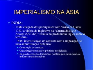 IMPERIALISMO NA ÁSIA ÍNDIA: 1498: chegada dos portugueses com Vasco da Gama; 1763: a vitória da Inglaterra na “Guerra dos Sete Anos(1756/1763)” resulta no predomínio inglês sobre o território; 1848: intensificação do controle com a imposição de uma administração britânica: Construção de estradas; Organização de missões políticas e religiosas; Ruína da economia tradicional (voltada para subsistência e indústria manufatureira); 