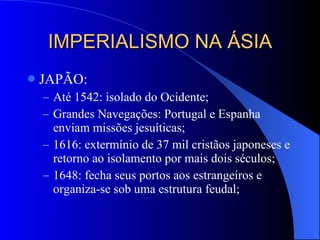 IMPERIALISMO NA ÁSIA JAPÃO: Até 1542: isolado do Ocidente; Grandes Navegações: Portugal e Espanha enviam missões jesuíticas; 1616: extermínio de 37 mil cristãos japoneses e retorno ao isolamento por mais dois séculos; 1648: fecha seus portos aos estrangeiros e organiza-se sob uma estrutura feudal; 