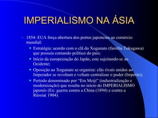 IMPERIALISMO NA ÁSIA 1854: EUA força abertura dos portos japoneses ao comércio mundial: Estratégia: acordo com o clã do Xogunato (família Tokugawa) que possuía comando político do país; Início da europeização do Japão, este sujeitando-se ao Ocidente; Oposição ao Xogunato se organiza: clãs rivais unidos ao Imperador se revoltam e voltam centralizar o poder (Império); Período denominado por “Era Meiji” (industrialização e modernização) que resulta no início do IMPERIALISMO  japonês (Ex: guerra contra a China (1894) e contra a Rússia( 1904).  