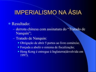 IMPERIALISMO NA ÁSIA Resultado:  derrota chinesa com assinatura do “Tratado de Nanquin”; Tratado de Nanquin: Obrigação de abrir 5 portos ao livre comércio; Forçada a abolir o sistema de fiscalização; Hong Kong é entregue à Inglaterra(devolvida em 1997). 