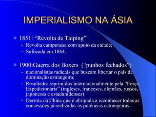 IMPERIALISMO NA ÁSIA 1851: “Revolta de Taiping” Revolta camponesa com apoio da cidade; Sufocada em 1864. 1900:Guerra dos Boxers  (“punhos fechados”) nacionalistas radicais que buscam libertar o país da dominação estrangeira; Resultado: reprimidos internacionalmente pela “Força Expedicionária” (ingleses, franceses, alemães, russos, japoneses e estadunidenses) Derrota da China que é obrigada a reconhecer todas as concessões já realizadas às potências estrangeiras. 