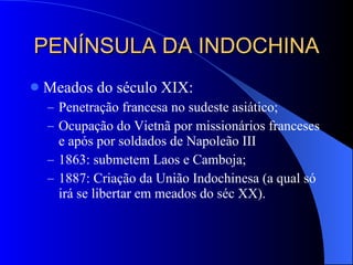 PENÍNSULA DA INDOCHINA Meados do século XIX: Penetração francesa no sudeste asiático; Ocupação do Vietnã por missionários franceses e após por soldados de Napoleão III 1863: submetem Laos e Camboja; 1887: Criação da União Indochinesa (a qual só irá se libertar em meados do séc XX). 