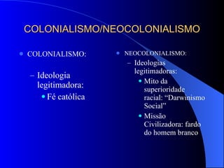 COLONIALISMO/NEOCOLONIALISMO COLONIALISMO: Ideologia legitimadora: Fé católica NEOCOLONIALISMO: Ideologias legitimadoras: Mito da superioridade racial: “Darwinismo Social” Missão Civilizadora: fardo do homem branco 
