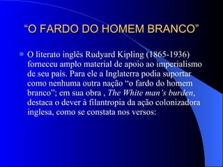 “ O FARDO DO HOMEM BRANCO” O literato inglês Rudyard Kipling (1865-1936) forneceu amplo material de apoio ao imperialismo de seu país. Para ele a Inglaterra podia suportar como nenhuma outra nação “o fardo do homem branco”; em sua obra ,  The White man’s burden , destaca o dever à filantropia da ação colonizadora inglesa, como se constata nos versos: 