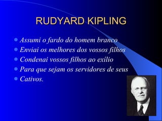 RUDYARD KIPLING Assumi o fardo do homem branco Enviai os melhores dos vossos filhos Condenai vossos filhos ao exílio Para que sejam os servidores de seus  Cativos.  
