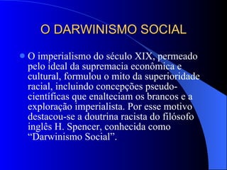 O DARWINISMO SOCIAL O imperialismo do século XIX, permeado pelo ideal da supremacia econômica e cultural, formulou o mito da superioridade racial, incluindo concepções pseudo-científicas que enalteciam os brancos e a exploração imperialista. Por esse motivo destacou-se a doutrina racista do filósofo inglês H. Spencer, conhecida como “Darwinismo Social”. 