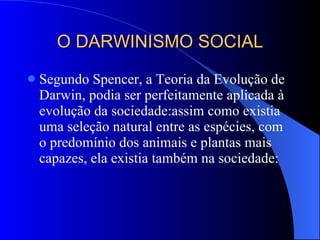 O DARWINISMO SOCIAL Segundo Spencer, a Teoria da Evolução de Darwin, podia ser perfeitamente aplicada à evolução da sociedade:assim como existia uma seleção natural entre as espécies, com o predomínio dos animais e plantas mais capazes, ela existia também na sociedade: 