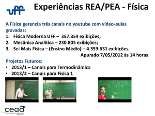 Experiências REA/PEA - Física
A Física gerencia três canais no youtube com vídeo-aulas
gravadas:
1. Física Moderna UFF – 357.354 exibições;
2. Mecânica Analítica – 230.805 exibições;
3. Sei Mais Física – (Ensino Médio) – 4.359.631 exibições.
Apurado 7/05/2012 às 14 horas
Projetos Futuros:
• 2013/1 – Canais para Termodinâmica
• 2013/2 – Canais para Física 1
 