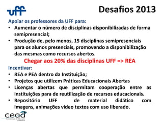 Desafios 2013
Apoiar os professores da UFF para:
• Aumentar o número de disciplinas disponibilizadas de forma
semipresencial;
• Produção de, pelo menos, 15 disciplinas semipresenciais
para os alunos presenciais, promovendo a disponibilização
das mesmas como recursos abertos.
Chegar aos 20% das disciplinas UFF => REA
Incentivar:
• REA e PEA dentro da Instituição;
• Projetos que utilizem Práticas Educacionais Abertas
• Licenças abertas que permitam cooperação entre as
instituições para de reutilização de recursos educacionais.
• Repositório UFF de material didático com
imagens, animações vídeo textos com uso liberado.
 