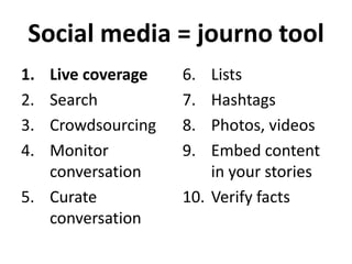 Social media = journo tool
1.
2.
3.
4.

Live coverage
Search
Crowdsourcing
Monitor
conversation
5. Curate
conversation

6.
7.
8.
9.

Lists
Hashtags
Photos, videos
Embed content
in your stories
10. Verify facts

 