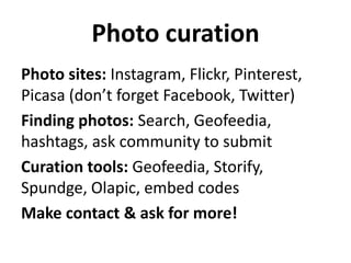 Photo curation
Photo sites: Instagram, Flickr, Pinterest,
Picasa (don’t forget Facebook, Twitter)
Finding photos: Search, Geofeedia,
hashtags, ask community to submit
Curation tools: Geofeedia, Storify,
Spundge, Olapic, embed codes
Make contact & ask for more!

 