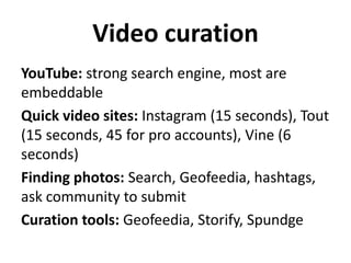 Video curation
YouTube: strong search engine, most are
embeddable
Quick video sites: Instagram (15 seconds), Tout
(15 seconds, 45 for pro accounts), Vine (6
seconds)
Finding photos: Search, Geofeedia, hashtags,
ask community to submit
Curation tools: Geofeedia, Storify, Spundge

 