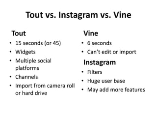Tout vs. Instagram vs. Vine
Tout
• 15 seconds (or 45)
• Widgets
• Multiple social
platforms
• Channels
• Import from camera roll
or hard drive

Vine
• 6 seconds
• Can’t edit or import

Instagram
• Filters
• Huge user base
• May add more features

 