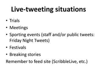 Live-tweeting situations
• Trials
• Meetings
• Sporting events (staff and/or public tweets:
Friday Night Tweets)
• Festivals
• Breaking stories
Remember to feed site (ScribbleLive, etc.)

 