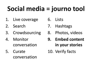 Social media = journo tool
1.
2.
3.
4.

Live coverage
Search
Crowdsourcing
Monitor
conversation
5. Curate
conversation

6.
7.
8.
9.

Lists
Hashtags
Photos, videos
Embed content
in your stories
10. Verify facts

 