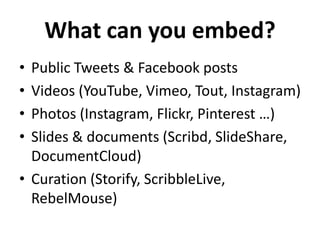 What can you embed?
•
•
•
•

Public Tweets & Facebook posts
Videos (YouTube, Vimeo, Tout, Instagram)
Photos (Instagram, Flickr, Pinterest …)
Slides & documents (Scribd, SlideShare,
DocumentCloud)
• Curation (Storify, ScribbleLive,
RebelMouse)

 